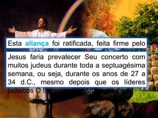 Esta aliança foi ratificada, feita firme pelo
sangue de Cristo.
Jesus faria prevalecer Seu concerto com
muitos judeus durante toda a septuagésima
semana, ou seja, durante os anos de 27 a
34 d.C., mesmo depois que os líderes
judaicos O tivessem executado na cruz.
 