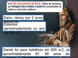 9:1 NO ano primeiro de Dario, filho de Assuero,
da linhagem dos medos, o qual foi constituído rei
sobre o reino dos caldeus,
Estamos
aproximadamente no ano
de 538 a.C.
No ano primeiro de Dario
Dario, reinou por 2 anos
Babilônia.
Daniel foi para babilônia em 605 a.C, já
aproximadamente 67, 68 anos de
 