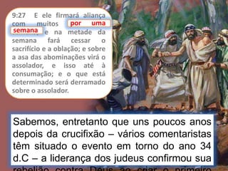 Sabemos, entretanto que uns poucos anos
depois da crucifixão – vários comentaristas
têm situado o evento em torno do ano 34
d.C – a liderança dos judeus confirmou sua
9:27 E ele firmará aliança
com muitos por uma
semana; e na metade da
semana fará cessar o
sacrifício e a oblação; e sobre
a asa das abominações virá o
assolador, e isso até à
consumação; e o que está
determinado será derramado
sobre o assolador.
por uma
semana
 