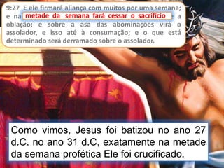 9:27 E ele firmará aliança com muitos por uma semana;
e na metade da semana fará cessar o sacrifício e a
oblação; e sobre a asa das abominações virá o
assolador, e isso até à consumação; e o que está
determinado será derramado sobre o assolador.
metade da semana fará cessar o sacrifício
Como vimos, Jesus foi batizou no ano 27
d.C. no ano 31 d.C, exatamente na metade
da semana profética Ele foi crucificado.
 
