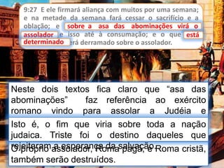 9:27 E ele firmará aliança com muitos por uma semana;
e na metade da semana fará cessar o sacrifício e a
oblação; e sobre a asa das abominações virá o
assolador, e isso até à consumação; e o que está
determinado será derramado sobre o assolador.
sobre a asa das abominações virá o
Neste dois textos fica claro que “asa das
abominações” faz referência ao exército
romano vindo para assolar a Judéia e
Jerusalém.
assolador está
determinado
O próprio assolador, Roma pagã, e Roma cristã,
também serão destruídos.
Isto é, o fim que viria sobre toda a nação
judaica. Triste foi o destino daqueles que
rejeitaram a esperança da salvação.
 