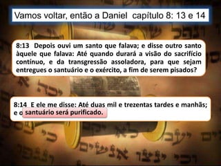 Vamos voltar, então a Daniel capítulo 8: 13 e 14
8:13 Depois ouvi um santo que falava; e disse outro santo
àquele que falava: Até quando durará a visão do sacrifício
contínuo, e da transgressão assoladora, para que sejam
entregues o santuário e o exército, a fim de serem pisados?
8:14 E ele me disse: Até duas mil e trezentas tardes e manhãs;
e o santuário será purificado.santuário será purificado.
 