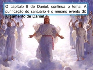 O capítulo 8 de Daniel, continua o tema. A
purificação do santuário é o mesmo evento do
julgamento de Daniel 7.
 