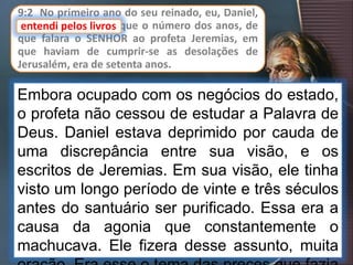 9:2 No primeiro ano do seu reinado, eu, Daniel,
entendi pelos livros que o número dos anos, de
que falara o SENHOR ao profeta Jeremias, em
que haviam de cumprir-se as desolações de
Jerusalém, era de setenta anos.
Embora ocupado com os negócios do estado,
o profeta não cessou de estudar a Palavra de
Deus. Daniel estava deprimido por cauda de
uma discrepância entre sua visão, e os
escritos de Jeremias. Em sua visão, ele tinha
visto um longo período de vinte e três séculos
antes do santuário ser purificado. Essa era a
causa da agonia que constantemente o
machucava. Ele fizera desse assunto, muita
entendi pelos livros
 
