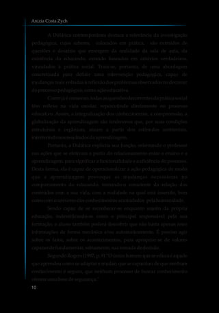 A Didática contemporânea destaca a relevância da investigação
pedagógica, cujos saberes, colocados em prática, são extraídos de
questões e desafios que emergem da realidade da sala de aula, da
existência do educando, estando baseados em critérios verdadeiros,
vinculados à prática social. Trata-se, portanto, de uma abordagem
concretizada para definir uma intervenção pedagógica, capaz de
mudanças reais voltadas à reflexão dos problemas observados no decorrer
doprocessopedagógico,comoaçãoeducativa.
Como já é consenso, todas as questões decorrentes da prática social
têm reflexo na vida escolar, repercutindo diretamente no processo
educativo. Assim, a integralização dos conhecimentos, a compreensão, a
globalização da aprendizagem são fenômenos que, por suas condições
estruturais e orgânicas, atuam a partir dos estímulos ambientais,
interferindonosresultadosdaaprendizagem.
Portanto, a Didática explicita sua função, orientando o professor
nas ações que se efetivam a partir do relacionamento entre o ensino e a
aprendizagem, para significar a funcionalidade e a eficiência do processo.
Desta forma, ela é capaz de operacionalizar a ação pedagógica de modo
que a aprendizagem provoque as mudanças necessárias no
comportamento do educando, tornando-o consciente da relação dos
conteúdos com a sua vida, com a realidade na qual está inserido, bem
comocomouniversodosconhecimentosacumulados pelahumanidade.
Sendo capaz de se reconhecer-se enquanto sujeito da própria
educação, indentificando-se como o principal responsável pela sua
formação, o aluno também poderá descobrir que não basta apenas reter
informações de forma mecânica e/ou automaticamente. É preciso agir
sobre os fatos, sobre os acontecimentos, para apropriar-se de valores
capazesdefundamentar,sabiamente,suatomadadedecisão.
Segundo Rogers (1997, p. 9) “O único homem que se educa é aquele
que aprendeu como se adaptar e mudar; que se capacitou de que nenhum
conhecimento é seguro, que nenhum processo de buscar conhecimento
ofereceumabasedesegurança."
Anizia Costa Zych
10
 