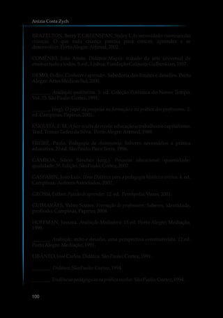 BRAZELTON, Berry T; GREENSPAN, Staley I. As necessidades essenciais das
crianças. O que toda criança precisa para crescer, aprender e se
desenvolver.PortoAlegre:Artmed,2002.
COMÊNIO, João Amós. Didática Magna: tratado da arte universal de
ensinartudoa todos.5.ed.,Lisboa:FundaçãoCalousteGulbenkian, 1957.
DEMO, Pedro. Conhecer e aprender. Sabedoria dos limites e desafios. Porto
Alegre:ArtesMédicasSul,2000.
_______. Avaliação qualitativa. 3. ed. Coleção Polêmica do Nosso Tempo.
Vol.25.SãoPaulo:Cortez,1991.
_______, (org). O papel da pesquisa na formação e na prática dos professores. 2.
ed.Campinas,Papirus,2001.
ENGUITA, F. M. A face oculta da escola: educação e trabalho no capitalismo.
Trad.TomazTadeudaSilva. PortoAlegre:Artmed,1989.
FREIRE, Paulo. Pedagogia da Autonomia: Saberes necessários à prática
educativa.20.ed.SãoPaulo:PazeTerra,1996.
GAMBOA, Silvio Sánchez (org.). Pesquisa educacional: quantidade-
qualidade.5ª.Edição.SãoPaulo:Cortez,2007.
GASPARIN, João Luis. Uma Didática para a pedagogia histórico crítica. 4. ed.
Campinas, AutoresAssociados,2007.
GROSSI,Esther.Paixãode aprender.12.ed. Petrópolis:Vozes,2001.
GUIMARÃES, Valter Soares. Formação de professores: Saberes, identidade,
profissão.Campinas,Papirus,2004.
HOFFMAN, Jussara. Avaliação Mediadora. 15 ed. Porto Alegre: Mediação,
1999.
_______. Avaliação: mito e desafio, uma perspectiva construtivista. 12.ed.
PortoAlegre:Mediação,1991.
LIBÂNEO,JoséCarlos.Didática.SãoPaulo:Cortez,1991.
_______. Didática.SãoPaulo:Cortez,1994.
_______. Tendências pedagógicasnapráticaescolar.SãoPaulo:Cortez,1994.
Anizia Costa Zych
100
 