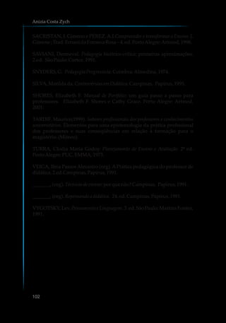 SACRISTAN, J. Gimeno e PÉREZ.A.I.Compreender e transformar o Ensino. J.
Gimene;Trad.ErnanidaFonsecaRosa–4.ed.PortoAlegre:Artmed,1998.
SAVIANI, Dermeval. Pedagogia histórico-crítica: primeiras aproximações.
2.ed. SãoPaulo:Cortez.1991.
SNYDERS,G. PedagogiaProgressista.Coimbra:Almedina,1974.
SILVA,Marildada.Controvérsias emDidática.Campinas, Papirus,1995.
SHORES, Elizabeth F. Manual de Portfólio: um guia passo a passo para
professores. Elizabeth F. Shores e Cathy Grace. Porto Alegre: Artmed,
2001.
TARDIF, Maurice(1999). Saberes profissionais dos professores e conhecimentos
universitários. Elementos para uma epistemologia da prática profissional
dos professores e suas conseqüências em relação à formação para o
magistério.(Mimeo).
TURRA, Clodia Maria Godoy. Planejamento de Ensino e Avaliação. 2ª ed.
PortoAlegre:PUC,EMMA,1975.
VEIGA, Ilma Passos Alecastro (org). APrática pedagógica do professor de
didática.2.ed.Campinas,Papirus,1991.
_______, (org).Técnicasde ensino: porquenão?Campinas, Papirus,1991.
_______, (org).Repensando adidática. 24. ed.Campinas,Papirus,1991.
VYGOTSKY, Lev. Pensamento e Linguagem. 3. ed. São Paulo: Martins Fontes,
1991.
Anizia Costa Zych
102
 