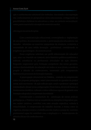 que o conhecimento estrutural dos métodos, vinculando a incorporação
dos conhecimentos às perspectivas sócio-educacionais, configurando as
possibilidades didáticas às educativas e, estas, ao contexto sociocultural,
comopontoessencialà valoraçãodoconteúdoescolar.
Abordageminicialdadisciplina
Com a reestruturação educacional, contemplando a implantação
de uma política da autonomia escolar, a participação dos educadores, nas
decisões referentes ao exercício competente da docência, evidencia a
necessidade de uma sólida formação profissional, considerando as
exigênciasqueemergem docontextosocial.
Essas exigências solicitam um perfil diferenciado do educador
que, uma vez inserido no contexto sócio-histórico-político-econômico e
cultural, constitui-se no profissional articulador da ação docente.
Enquanto responsável pela formação competente das novas gerações,
atenta à funcionalidade da educação em todos os seus níveis, a escola se
propõe a difusão do conhecimento, sustentada pela compreensão
históricadosprocessosdeformaçãohumana.
A preocupação educacional da Didática, centrada na compreensão
crítica da proposta pedagógica, estará interconectada às questões da prática
social, num movimento de ação-reflexão-ação, sendo o professor o principal
intermediador dessas novas configurações. Desta forma, deverá ele buscar os
fundamentos científicos, culturais e crítico-reflexivos capazes de garantir uma
formaçãoadequadaàcompreensãodarealidade.
Considerando a necessidade de construção de novas práticas
pedagógicas, a Didática tem se constituído na disciplina integradora que,
em caráter contínuo, contribui com uma atuação específica, voltada à
educabilidade. A compreensão do trabalho docente, a forma como se
organiza, planeja e conduz o trabalho escolar, traduz o ensejo do exercício
profissional capaz de contribuir com a ampliação e o fortalecimento de
atitudeséticasedeconhecimentos.
Anizia Costa Zych
12
 