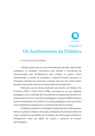 Capítulo 1
Os fundamentos da Didática
1.1 CaracterísticasdaDidática
ADidática preocupa-se com a sistematização do saber, objetivando
estabelecer as condições necessárias para atender o movimento de
transformações que fundamentam suas relações na prática social,
considerando os modos de produção, o desenvolvimento humano e a
formação individual do educando. Compõe uma área do conhecimento
humano,cujoestudocaracterizaa pluralidadedoatoeducativo.
Diferentes autores têm-se dedicado aos estudos da Didática. De
Comênio (1957) a Paulo Freire (1996), encontrou-se em sua trajetória
pedagógica, uma variedade de circunstâncias na organização do processo
relacionado às teorias e às práticas pedagógicas. Gasparin (2007) destaca a
grande contribuição de Comênio no campo pedagógico, com suas ideias
universalmentedivulgadasparaa construçãodeumnovotempo.
ADidática constitui-se na disciplina integradora dos conhecimentos
teóricos e práticos voltados à formação profissional do professor, tendo em
vista, a melhoria da qualidade dos resultados das intervenções educativas,
distinguindo como seu objeto de estudo, o processo de ensino-
aprendizagem.
 