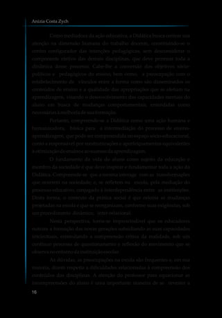 Como mediadora da ação educativa, a Didática busca centrar sua
atenção na dimensão humana do trabalho docente, constituindo-se o
centro configurador das intenções pedagógicas, sem desconsiderar o
componente efetivo das demais disciplinas, que deve permear toda a
dinâmica desse processo. Cabe-lhe a conversão dos objetivos sócio-
políticos e pedagógicos do ensino, bem como, a preocupação com o
estabelecimento de vínculos entre a forma como são disseminados os
conteúdos de ensino e a qualidade das apropriações que se efetiam na
aprendizagem, visando o desenvolvimento das capacidades mentais do
aluno em busca de mudanças comportamentais, entendidas como
necessáriasàmelhoriadesuaformação.
Portanto, compreende-se a Didática como uma ação humana e
humanizadora, básica para a intermediação do processo de ensino-
aprendizagem, que pode ser compreendida no espaço sócio-educacional,
como a responsável por reestruturações e aperfeiçoamentos equivalentes
à otimizaçãodoensinoe aosucessodaaprendizagem.
O fundamento da vida do aluno como sujeito da educação e
membro da sociedade é que deve inspirar e fundamentar toda a ação da
Didática. Compreende-se que a mesma interage com as transformações
que ocorrem na sociedade, e, se refletem na escola, pela mediação do
processo educativo, conjugado à interdependência entre as instituições.
Desta forma, o contexto da prática social é que orienta as mudanças
projetadas na escola e que se reorganizam, conforme suas exigências, sob
umprocedimento dinâmico, inter-relacional.
Nesta perspectiva, torna-se imprescindível que os educadores
nutram a formação das novas gerações subsidiando as suas capacidades
intelectuais, estimulando a compreensão crítica da realidade, sob um
contínuo processo de questionamento e reflexão do movimento que se
observa noentornodainstituiçãoescolar.
As dúvidas, as preocupações na escola são frequentes e, em sua
maioria, dizem respeito a dificuldades relacionadas à compreensão dos
conteúdos das disciplinas. A atenção do professor para equacionar as
incompreensões do aluno é uma importante maneira de se reverter a
Anizia Costa Zych
16
 
