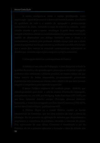 A escola configura-se como o espaço privilegiado, como
organização capaz de promover o desenvolvimento humano, a melhoria
da qualidade de vida e o sentido de agregação e pertencimento
sociocultural do aluno, tornando-o capaz de intervir no contexto, como
cidadão atuante e apto a operar mudanças. A partir desta concepção,
compete à Didática orientar os encaminhamentos do processo educativo, no
sentido de desencadear um diálogo formador entre o aluno e o
conhecimento, mediado pelo professor, abrindo espaço para que o aluno
possa desempenhar sua função educativa, analisando o sentido e/ou função
que a escola deve exercer na sociedade contemporânea, enfrentando os
desafiosque necessitasuperarparaasseguraraprópriaautonomia.
1.2 Concepçõeshistóricase contemporâneasdaDidática
A Didática é um ramo da Pedagogia, é uma disciplina voltada às
questões do ensino e da aprendizagem, preocupa-se em tornar a ação do
professor mais consciente e eficiente possível, ao mesmo tempo em que
busca intervir de forma interessante, proporcionando proveitosas
experiências educacionais aos alunos, com o objetivo de que estes possam
adquiriracompetênciapara aprendera aprender.
O termo Didática origina-se do vocábulo grego, didaktiké, que
etimologicamente quer dizer: a arte de ensinar. O termo foi empregado,
pela primeira vez, em 1690, por Wolfgang Ratke Ratichius (1571-1635), em
seu livro Aphorismi didactici precipui (Principais aforismas didáticos).
Entretanto, o termo foi consagrado por JoãoAmós Comenius (1592-1670),
emsuaobraDidáticaMagna, publicadaem1657.
A Didática Magna ou a Grande Didática contém as teorias
educacionais de Comenius, que faz uma tentativa de criar a ciência da
educação. Ele foi pioneiro na aplicação de métodos que despertassem e
ampliassem a experiência do cotidiano, elevando o interesse do aluno.
Pela repercussão de suas ideias, Comenius é considerado o pai da
Didática, ele foi o primeiro educador a formular a ideia da difusão dos
Anizia Costa Zych
18
 
