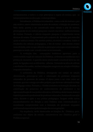 conhecimentos a todos e a criar princípios e regras do ensino, que se
tornampresentesnaeducação contemporânea.
Inicialmente, a Didática foi entendida como a arte de ensinar e, por
este motivo, esteve relacionada ao jeito de ensinar, à intuição do professor.
Mais tarde, passou a ser conceituada como ciência e arte de ensinar,
preocupando-se em realizar pesquisas visando encontrar melhores formas
de ensinar. Portanto, é ciência enquanto pesquisa e experimenta novas
técnicas de ensino. É representada pelo conjunto de técnicas, por meio das
quais se realiza o ensino. Em sentido prático, ela reúne e coordena todos os
resultados das ciências pedagógicas, a fim de tornar este mesmo ensino
maiseficiente,umavezquealémdesepreocuparcomoquevaiserensinado,
preocupa-seainda com omodocomovaiserensinado.
A evolução das concepções históricas apontam para a
controvertida noção do conceito da Didática, conforme as tendências ou o
prisma do momento. A questão desta relatividade conceitual deve-se, em
parte, às ligações com as diferentes ciências. Tornando-se alvo de críticas
e acerbadas discussões, muitas indagações surgiram em relação à Didática
enquantodisciplina.
A autonomia da Didática, abrangendo um campo de estudo
determinado, preocupa-se com a valorização do professor enquanto
orientador do processo de ensino. O aluno passa a ser visto como ser
concreto,quetrazconsigoumsaberpróprio,quedeveservalorizadonobojo
da Pedagogia crítica. Portanto, a Didática interfere na formação docente, na
construção do processo de conhecimento do professor e na
operacionalizaçãodesuapráticaeducativa.ADidática,destaforma,marcaa
trajetóriapessoaleprofissionaldoprofessor-educador,iluminandosuaação
antes, durante e após a sua prática pedagógica. Surgem então novos
encaminhamentos em direção a uma Didática mais contextualizada e
socialmente comprometida com a formação do professor, enquanto
profissionalresponsávelpelaformaçãodasnovasgerações.
Na sequência, serão destacadas as funções da Didática, pois,
conforme seu objeto de estudo, caracteriza-se em: Didática geral e
Didática especial.
Didática
19
 