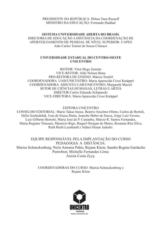 PRESIDENTE DA REPÚBLICA: Dilma Vana Russeff
MINISTRO DA EDUCAÇÃO: Fernando Haddad
SISTEMA UNIVERSIDADE ABERTA DO BRASIL
DIRETORIA DE EDUCAÇÃO A DISTÂNCIA DA COORDENAÇÃO DE
APERFEIÇOAMENTO DE PESSOAL DE NÍVEL SUPERIOR- CAPES
João Carlos Teatini de Souza Clímaco
UNIVERSIDADE ESTADUAL DO CENTRO-OESTE
UNICENTRO
REITOR: Vitor Hugo Zanette
VICE-REITOR: Aldo Nelson Bona
PRÓ-REITORA DE ENSINO: Márcia Tembil
COORDENADORA UAB/UNICENTRO: Maria Aparecida Crissi Knüppel
COORDENADORA ADJUNTA UAB/UNICENTRO: Margareth Maciel
SETOR DE CIÊNCIAS HUMANAS, LETRAS E ARTES
DIRETOR Carlos Eduardo Schipanski
VICE-DIRETORA: Maria Aparecida Crissi Knüppel
EDITORA UNICENTRO
CONSELHO EDITORIAL: Mario Takao Inoue, Beatriz Anselmo Olinto, Carlos de Bortoli,
Hélio Sochodolak, Ivan de Souza Dutra, Jeanette Beber de Souza, Jorge Luiz Favaro,
Luiz Gilberto Bertotti, Maria José de P. Castanho, Márcio R. Santos Fernandes,
Maria Regiane Trincaus, Mauricio Rigo, Raquel Dorigan de Matos, Rosanna Rita Silva,
Ruth Rieth Leonhardt e Sidnei Osmar Jadoski.
EQUIPE RESPONSÁVEL PELA IMPLANTAÇÃO DO CURSO
PEDAGOGIA A DISTÂNCIA:
Marisa Schneckenberg; Nelsi Antonia Pabis; Rejane Klein; Sandra Regina Gardacho
Pietrobon; Michelle Fernandes Lima;
Anizia Costa Zycy.
COORDENADORAS DO CURSO: Marisa Schneckenberg e
Rejane Klein
PARANÁ
www.unicentro.br
 