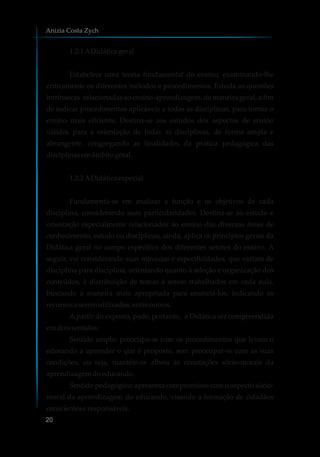 1.2.1ADidáticageral
Estabelece uma teoria fundamental do ensino, examinando-lhe
criticamente os diferentes métodos e procedimentos. Estuda as questões
intrínsecas relacionadas ao ensino-aprendizagem, de maneira geral, a fim
de indicar procedimentos aplicáveis a todas as disciplinas, para tornar o
ensino mais eficiente. Destina-se aos estudos dos aspectos de ensino
válidos para a orientação de todas as disciplinas, de forma ampla e
abrangente, congregando as finalidades da prática pedagógica das
disciplinasemâmbitogeral.
1.2.2ADidáticaespecial
Fundamenta-se em analisar a função e os objetivos de cada
disciplina, considerando suas particularidades. Destina-se ao estudo e
orientação especialmente relacionados ao ensino das diversas áreas de
conhecimento, estudo ou disciplinas, ainda, aplica os princípios gerais da
Didática geral no campo específico dos diferentes setores do ensino. A
seguir, vai considerando suas minúcias e especificidades, que variam de
disciplina para disciplina, orientando quanto à seleção e organização dos
conteúdos, à distribuição de temas a serem trabalhados em cada aula,
buscando a maneira mais apropriada para enunciá-los, indicando os
recursosa seremutilizados,entre outros.
A partir do exposto, pode, portanto, a Didática ser compreendida
emdoissentidos:
Sentido amplo: preocupa-se com os procedimentos que levam o
educando a aprender o que é proposto, sem preocupar-se com as suas
condições, ou seja, mantém-se alheia às conotações sócio-morais da
aprendizagemdoeducando.
Sentido pedagógico: apresenta compromisso com o aspecto sócio-
moral da aprendizagem do educando, visando a formação de cidadãos
conscienteseresponsáveis.
Anizia Costa Zych
20
 