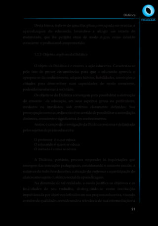 Desta forma, trata-se de uma disciplina preocupada em orientar a
aprendizagem do educando, levando-o a atingir um estado de
maturidade, que lhe permita atuar de modo digno, como cidadão
consciente e profissionalcomprometido.
1.2.3 Objeto e objetivosdaDidática
O objeto da Didática é o ensino, a ação educativa. Caracteriza-se
pelo fato de prover circunstâncias para que o educando aprenda e
aproprie-se do conhecimento, adquira hábitos, habilidades, convicções e
atitudes para desenvolver suas capacidades de modo consciente,
podendotransformararealidade.
Os objetivos da Didática convergem para possibilitar a efetivação
do conceito da educação, em seus aspectos gerais ou particulares,
mediatos ou imediatos, sob critérios claramente definidos. Sua
preocupação com o ato educativo é no sentido de possibilitar a assimilação
dinâmica,conscientee significativadosconhecimentos.
Assim, o campo de investigação da Didática moderna é delimitado
pelossujeitosdapráxiseducativa:
O professor é o que educa.
O educando é quem se educa.
O método é como se educa.
A Didática, portanto, procura responder às inquietações que
emergem das interações pedagógicas, considerando o contexto escolar, a
natureza do trabalho educativo, a atuação do professor e a participação do
alunocomosujeito-histórico-socialdaaprendizagem.
Na dimensão de tal realidade, a escola justifica os objetivos e as
finalidades de seu trabalho, distinguindo-se como instituição
impulsionada por objetivos definidos em sua proposta educativa, visando
o ensino de qualidade; considerando a relevância de sua intermediação na
Didática
21
 