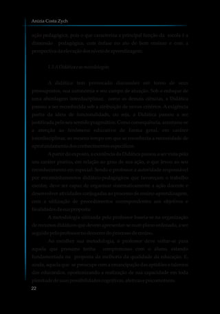 ação pedagógica, pois o que caracteriza a principal função da escola é a
dimensão pedagógica, com ênfase no ato de bem ensinar e com a
perspectivadaelevaçãodosníveisdeaprendizagem.
1.3 ADidáticae asmetodologias
A didática tem provocado discussões em torno de seus
pressupostos, sua autonomia e seu campo de atuação. Sob o enfoque de
uma abordagem interdisciplinar, como as demais ciências, a Didática
passou a ser reconhecida sob a atribuição de novos critérios. A exigência
partia da ideia de funcionalidade, ou seja, a Didática passou a ser
justificada pelo seu sentido pragmático. Como consequência, acentuou-se
a atenção ao fenômeno educativo de forma geral, em caráter
interdisciplinar, ao mesmo tempo em que se reconhecia a necessidade de
aprofundamentodosconhecimentosespecíficos.
Apartir do exposto, a existência da Didática passou a ser vista pelo
seu caráter prático, em relação ao grau de sua ação, o que levou ao seu
reconhecimento em especial. Sendo o professor a autoridade responsável
por encaminhamentos didático-pedagógicos que favoreçam o trabalho
escolar, deve ser capaz de organizar sistematicamente a ação docente e
desenvolver atividades conjugadas ao processo de ensino-aprendizagem,
com a utilização de procedimentos correspondentes aos objetivos e
finalidadesdasuaproposta.
A metodologia utilizada pelo professor baseia-se na organização
de recursos didáticos que devem apresentar-se num plano ordenado, a ser
seguidopeloprofessornodecorrerdoprocessodeensino.
Ao escolher sua metodologia, o professor deve voltar-se para
aquela que presume tenha compromisso com o aluno, estando
fundamentada na proposta da melhoria da qualidade da educação. E,
ainda, aquela que se preocupe com a emancipação das aptidões e talentos
dos educandos, oportunizando a realização de sua capacidade em toda
plenitudedesuaspossibilidadescognitivas,afetivasepsicomotoras.
Anizia Costa Zych
22
 