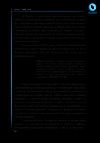 A Didática e as metodologias específicas formam uma unidade,
cabendo à Didática, de forma abrangente, tratar a teoria geral do ensino
que, conjugada às metodologias específicas, tem como função ocupar-se
com os métodos e conteúdos adequados a cada disciplina em particular.
Desta forma, os métodos estão vinculados aos objetivos da proposta
educativa, considerando os conteúdos que serão desenvolvidos, exigindo,
por esta razão, a adequação das formas organizativas, bem como dos
procedimentosdoensino.
Conforme Libâneo (1994), pode-se atribuir à Didática funções
peculiares ao trabalho específico da ação pedagógica, uma vez que a
disciplina preocupa-se com tal organização. De acordo com a
constatação do autor,
Didática descreve e explicita os nexos, relações e
ligações entre ensino e aprendizagem; investiga os
fatores co-determinantes desses processos; indica
princípios, condições e meios de direção do ensino,
tendo em vista a aprendizagem, que são comuns ao
ensino das diferentes disciplinas de conteúdos
específicos.(LIBÂNEO,1994p.28).
Compreende-se, portanto, que o objetivo da escola é fazer com que
o aluno aprenda que é pela ação humana que se estabelecem as mudanças,
e para que a transformação se efetive são necessárias as interferências
metodológicas, que emergem partir da reflexão e ação sobre a realidade
educacional e a atividade prática do homem, vinculadas aos fatos do
cotidiano. A metodologia constitui-se, portanto, na dinâmica que se
desenvolve a partir dos objetivos, distinguindo os procedimentos e a
escolha dos encaminhamentos adequados ao processo de ensino-
aprendizagem, tendo em vista uma atuação mais segura e ajustada ao
êxito daescolaridade.
O autor enfatiza que: “A direção do processo de ensino requer,
portanto, o conhecimento de princípios e diretrizes, métodos,
procedimentoseoutrasformasorganizativas.”(LIBÂNEO,1994,p.150).
Anizia Costa Zych
24
 