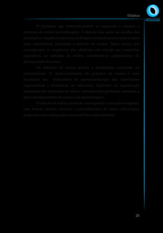O professor age intencionalmente ao organizar e orientar o
processo de ensino-aprendizagem. A decisão das ações na escolha das
atividades e sequência adotadas ao dirigir os procedimentos aceitos como
mais satisfatórios, compõem o método de ensino. Desta forma, por
corresponder às exigências dos objetivos, em relação aos conteúdos
específicos, os métodos de ensino constituem-se componentes do
planejamentodeensino.
Os métodos de ensino ativam a assimilação consciente do
conhecimento. O desenvolvimento do processo de ensino e seus
resultados são indicadores de operacionalização das capacidades
cognoscitivas e formativas do educando; implicam na organização
sequencial das atividades do aluno, orientado pelo professor, mediante a
açãointerdependentedoensinoe daaprendizagem.
O método de ensino, portanto, corresponde a uma ação integrada,
com formas, modos, recursos e procedimentos de ensino articulados,
tendoemvistaa adequaçãoconscientedosconhecimentos.
Didática
25
 