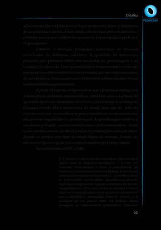 ações construídas na prática social é que conduzem o aluno à elaboração
de uma estrutura teórica. Assim sendo, não se torna possível construir a
estrutura teórica sem o debate tão necessário, à emancipação das ideias e
dopensamento.
Portanto, a interação pedagógica constitui-se no processo
revitalizador do fenômeno educativo. A qualidade da intervenção
praticada pelo professor reflete nos resultados da aprendizagem e na
formação do educando. Uma vez assimilado o conhecimento, o educando
precisa ser capaz de transformá-lo em conteúdo, que reverterá no exercício
de sua cidadania, funcionando como instrumento potencializador de sua
sustentabilidadena práticasocial.
A partir do exposto, compreende-se que a Didática contribui com
a formação do professor, constituindo-se como base para a melhoria da
qualidade do ensino, estreitando os vínculos interacionais no contexto da
educação escolar. Daí a importância da escola, para que na reflexão
coletiva os alunos encaminhem-se para o domínio do conhecimento, sob
um processo organizado de aprendizagem. A aprendizagem também é
uma forma pela qual o conhecimento humano pode manifestar-se.Assim
como o conhecimento, ela não se produz repentinamente, nem por acaso.
Apenas se produz com base na versão lógica da verdade. Resulta do
movimentoqueemergedaintermediaçãodialéticadaanálisee síntese.
SegundoGamboa(2007,p.108):
[…] Superar a dicotomia epistemológica, procurando a
síntese entre os elementos conflitantes. […] como um
consenso intersubjetivo e como a possibilidade de
construir(construtivismo)diversassíntesesdentrodeum
continuum entre os pólos apontados […] equilíbrio entre
as polarizações sujeito-objeto, quantidade-qualidade,
explicação-compreensão, registro controlado dos dados-
interpretação etc. Uma outra forma de entender a síntese
refere-seàsuperaçãodeníveisdeummesmoprocessoem
que é admitida a contradição entre os opostos e a
passagem de um para o outro. Na dinâmica dessa
passagem, as características quantitativas tornam-se
Didática
29
 