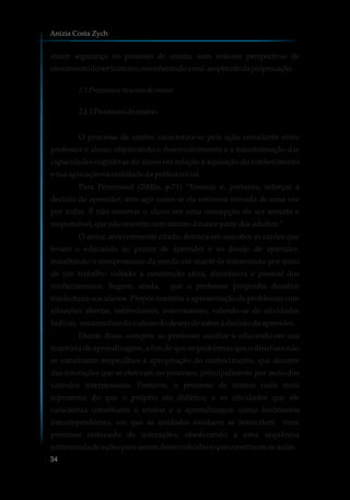 maior segurança no processo de ensino, com maiores perspectivas de
crescimentodoserhumano,reconhecendoareal amplitudedaprópriaação.
2.1Processoserecursosdeensino
2.1.1Processosdeensino
O processo de ensino caracteriza-se pela ação consciente entre
professor e aluno, objetivando o desenvolvimento e a transformação das
capacidades cognitivas do aluno em relação à aquisição do conhecimento
e suaaplicaçãonarealidadedapráticasocial.
Para Perrenoud (2000a, p.71) “Ensinar é, portanto, reforçar a
decisão de aprender, sem agir como se ela estivesse tomada de uma vez
por todas. É não encerrar o aluno em uma concepção do ser sensato e
responsável,quenãoconvémnemmesmoà maiorparte dosadultos.”
O autor, anteriormente citado, destaca em sua obra as razões que
levam o educando ao prazer de aprender e ao desejo de aprender,
ressaltando o compromisso da escola em mantê-lo interessado por meio
de um trabalho voltado à construção ativa, duradoura e pessoal dos
conhecimentos. Sugere, ainda, que o professor proponha desafios
intelectuais aos alunos. Propõe também a apresentação de problemas com
situações abertas, estimulantes, interessantes, valendo-se de atividades
lúdicas, encaminhandooalunododesejodesaberàdecisãodeaprender.
Diante disso, compete ao professor auxiliar o educando em sua
trajetória de aprendizagem, a fim de que os problemas que o desafiam não
se constituam empecilhos à apropriação do conhecimento, que decorre
das interações que se efetivam no processo, principalmente por meio dos
vínculos interpessoais. Portanto, o processo de ensino nada mais
representa do que o próprio ato didático, e as atividades que ele
caracteriza constituem o ensino e a aprendizagem como fenômenos
interdependentes, em que as unidades escolares se intercalam num
processo ordenado de interações, obedecendo a uma sequência
estruturadadeaçõespara seremdesenvolvidasequeconstituemasaulas.
Anizia Costa Zych
34
 