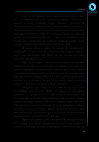 É interessante destacar o caráter irrepetível do processo de ensino.
Cada aula representa uma nova construção pedagógica. Mesmo que o
assunto se repita, o trabalho assume diferentes conotações. Os
encaminhamentos se renovam num contexto também diferenciado,
introduzindo fatos e interferências de múltiplos aspectos. Assim, o ato
pedagógico apresenta-se como um fenômeno renovado. As atividades
podem ter diferentes significados, porém sem desviar o valor
propedêutico e pedagógico, que expressam formas de trabalho escolar
diversas,ouseja,configuramrelaçõessociaisdiferenciadas.
O ensino supera a simples transmissão de conhecimentos,
compreende a interatividade consciente das próprias energias
intelectuais manifestadas pelo aluno sob um processo integrador,
voltado às ações do professor.
Toda aprendizagem precisa ser embasada em um bom
relacionamento entre os elementos que participam de suas ações, para
atender ao princípio da integralização do processo, pois o aluno aprende
numa atitude de relacionamento, no estabelecimento das interações que se
efetivam. Portanto, é engano supor que o aluno aprende apenas com o
professor ou no isolamento. Ele aprende na interatividade do contexto
escolar,nosdiferentesespaçosdainstituiçãoeducativa.
Afrequência e participação do aluno na escola é uma significativa
oportunidade para ele poder abstrair ou fulcrar, com sua atenção
presencial, as configurações das representações educacionais que
permeiam o movimento da teia das relações no contexto.Assim, o aluno, o
professor, os colegas de turma, bem como os demais colegas, professores
diferentes do seu, demais profissionais da equipe pedagógica e todos os
funcionários da escola, formam o grande contingente educativo, e toda
esta multirrelação contribui tanto para um processo de aprendizagem,
bemcomopara oestabelecimentodemudanças.
O processo de ensino é, pois, abrangente e ultrapassa o recinto da
própria classe, uma vez que a atuação docente concorre para que as ações
voltadas à formação do aluno se preservem, contribuindo para um
Didática
35
 
