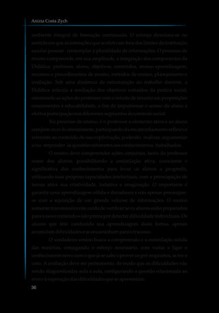 ambiente integral de formação continuada. O esforço direciona-se no
sentido em que as interações que se efetivam fora dos limites da instituição
escolar possam contemplar a pluralidade de informações. O processo de
ensino compreende, em sua amplitude, a integração dos componentes da
Didática: professor, aluno, objetivos, conteúdos, ensino-aprendizagem,
recursos e procedimentos de ensino, métodos de ensino, planejamento e
avaliação. Sob uma dinâmica de estruturação do trabalho docente, a
Didática articula a mediação dos objetivos extraídos da prática social,
orientando as ações do professor com o intuito de investir em proposições
concernentes à educabilidade, a fim de impulsionar o acesso do aluno à
efetivaparticipaçãonosdiferentessegmentosdocontextosocial.
No processo de ensino, é o professor o elemento ativo e ao aluno
compete ouvi-lo atentamente, participando do encaminhamento reflexivo
referente ao conteúdo de sua explicitação, podendo realizar, argumentar
e/ou responder àsquestõesreferentesaosconhecimentos trabalhados.
O ensino deve compreender ações conjuntas, tanto do professor
como dos alunos, possibilitando a assimilação ativa, consciente e
significativa dos conhecimentos para levar os alunos a progredir,
utilizando suas próprias capacidades intelectuais, com a preocupação de
tornar ativa sua criatividade, inciativa e imaginação. O importante é
garantir uma aprendizagem sólida e duradoura e não apenas preocupar-
se com a aquisição de um grande volume de informações. O ensino
somente transmissivo não cuida de verificar se os alunos estão preparados
para o novo conteúdo e não prima por detectar dificuldade individuais. Os
alunos que têm conduzido sua aprendizagem desta forma, apenas
acumulamdificuldadeseseencaminhamparaofracasso.
O verdadeiro ensino busca a compreensão e a assimilação sólida
das matérias, conjugando o esforço necessário, com vistas a ligar o
conhecimento novo com o que já se sabe e prover os pré-requisitos, se for o
caso. A avaliação deve ser permanente, de modo que as dificuldades vão
sendo diagnosticadas aula a aula, configurando a questão relacionada ao
erroeà superaçãodasdificuldadesqueseapresentam.
Anizia Costa Zych
36
 
