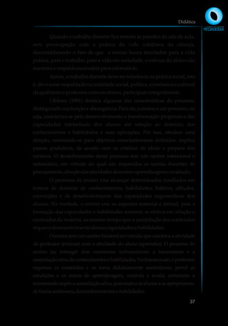 Quando o trabalho docente fica restrito às paredes da sala de aula,
sem preocupação com a prática da vida cotidiana da criança,
desconsiderando o fato de que o ensino busca resultados para a vida
prática, para o trabalho, para a vida em sociedade, o esforço do aluno não
encontraorespaldonecessáriopara estimulá-lo.
Assim, o trabalho docente deve ter referência na prática social, isto
é, deve estar respaldado na realidade social, política, econômica e cultural
daqualtanto oprofessorcomoosalunos participamintegralmente.
Libâneo (1991) destaca algumas das características do processo,
distinguindo sua função e abrangência. Para ele, o ensino é um processo, ou
seja, caracteriza-se pelo desenvolvimento e transformação progressiva das
capacidades intelectuais dos alunos em relação ao domínio dos
conhecimentos e habilidades e suas aplicações. Por isso, obedece uma
direção, orientando-se para objetivos conscientemente definidos: implica
passos gradativos, de acordo com os critérios de idade e preparo dos
mesmos. O desdobramento desse processo tem um caráter intencional e
sistemático, em virtude do qual são requeridas as tarefas docentes de
planejamento,direçãodasatividadesdeensino-aprendizagemeavaliação.
O processo de ensino visa alcançar determinados resultados em
termos de domínio de conhecimentos, habilidades, hábitos, atitudes,
convicções e de desenvolvimento das capacidades cognoscitivas dos
alunos. Na verdade, o ensino une os aspectos material e formal, pois a
formação das capacidades e habilidades somente se efetiva em relação a
conteúdos da matéria, ao mesmo tempo que a assimilação dos conteúdos
requerodesenvolvimentodessascapacidadesehabilidades.
Oensinotemumcaráterbilateralemvirtudequecombinaaatividade
do professor (ensinar) com a atividade do aluno (aprender). O processo de
ensino faz interagir dois momentos indissociáveis: a transmissão e a
assimilaçãoativadeconhecimentosehabilidades.Natransmissão,oprofessor
organiza os conteúdos e os torna didaticamente assimiláveis, provê as
condições e os meios de aprendizagem, controla e avalia; entretanto a
transmissãosupõeaassimilaçãoativa,poisensinaosalunosaseapropriarem,
deformaautônoma,dosconhecimentosehabilidades.
Didática
37
 