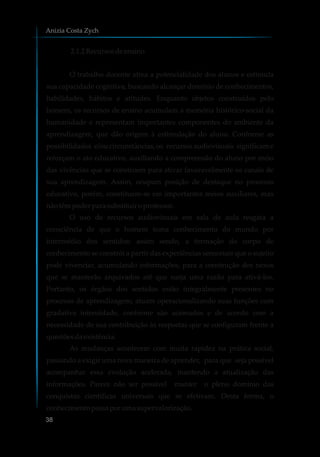 2.1.2Recursosdeensino
O trabalho docente ativa a potencialidade dos alunos e estimula
sua capacidade cognitiva, buscando alcançar domínio de conhecimentos,
habilidades, hábitos e atitudes. Enquanto objetos construídos pelo
homem, os recursos de ensino acumulam a memória histórico-social da
humanidade e representam importantes componentes do ambiente da
aprendizagem, que dão origem à estimulação do aluno. Conforme as
possibilidades e/ou circunstâncias, os recursos audiovisuais significam e
reforçam o ato educativo, auxiliando a compreensão do aluno por meio
das vivências que se constroem para ativar favoravelmente os canais de
sua aprendizagem. Assim, ocupam posição de destaque no processo
educativo, porém, constituem-se em importantes meios auxiliares, mas
nãotêmpoderparasubstituir oprofessor.
O uso de recursos audiovisuais em sala de aula resgata a
consciência de que o homem toma conhecimento do mundo por
intermédio dos sentidos; assim sendo, a formação do corpo de
conhecimento se constrói a partir das experiências sensoriais que o sujeito
pode vivenciar, acumulando informações, para a construção dos nexos
que se manterão arquivados até que surja uma razão para ativá-los.
Portanto, os órgãos dos sentidos estão integralmente presentes no
processo de aprendizagem; atuam operacionalizando suas funções com
gradativa intensidade, conforme são acionados e de acordo com a
necessidade de sua contribuição às respostas que se configuram frente a
questõesdaexistência.
As mudanças acontecem com muita rapidez na prática social,
passando a exigir uma nova maneira de aprender, para que seja possível
acompanhar essa evolução acelerada, mantendo a atualização das
informações. Parece não ser possível manter o pleno domínio das
conquistas científicas universais que se efetivam. Desta forma, o
conhecimentopassaporumasupervalorização.
Anizia Costa Zych
38
 