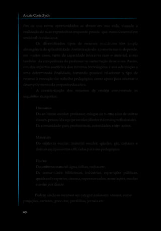 fim de que novas oportunidades se abram em sua vida, visando a
realização de suas expectativas enquanto pessoa que busca desenvolver
seuidealdecidadania.
Os diversificados tipos de recursos midiáticos têm ampla
abrangência deaplicabilidade.Aotimizaçãodo aproveitamento depende,
em muitos casos, tanto da capacidade interativa com o material, como
também da competência do professor na sustentação de seu uso. Assim,
um dos aspectos essenciais dos recursos tecnológicos é sua adequação a
uma determinada finalidade, tornando possível relacionar o tipo de
recurso à execução do trabalho pedagógico, como apoio para orientar o
desenvolvimentodapropostaeducativa.
A caracterização dos recursos de ensino compreende as
seguintes categorias:
Humanos
Do ambiente escolar: professor, colegas de turma e/ou de outras
classes,pessoaldaequipeescolar(diretore demaisprofissionais).
Dacomunidade:pais,profissionais,autoridades,entre outros.
Materiais
Do contexto escolar: material escolar, quadro, giz, cartazes e
demaisequipamentosutilizadospara usopedagógico.
Físicos
Doambiente natural: água, folhas,rochasetc.
Da comunidade: bibliotecas, indústrias, repartições públicas,
quadras de esportes, cinema, supermercados, associações, escolas
e assimpordiante.
Podem ainda os recursos ser categorizados em: visuais, como
projeções, cartazes, gravuras, portfólios, jornais etc.
Anizia Costa Zych
40
 