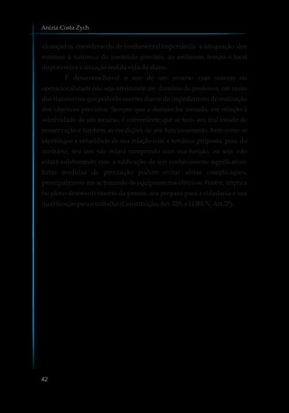 alcançados, considerando de fundamental importância a adequação dos
mesmos à natureza do conteúdo previsto, ao ambiente, tempo e local
disponíveise à situaçãorealdavidadoaluno.
É desaconselhável o uso de um recurso cujo manejo ou
operacionalidade não seja totalmente do domínio do professor, em razão
dos transtornos que poderão ocorrer diante do impedimento de realização
dos objetivos previstos. Sempre que a decisão for tomada, em relação à
seletividade de um recurso, é conveniente que se teste seu real estado de
conservação e também as condições de seu funcionamento, bem como se
identifique a veracidade de sua relação com a temática proposta, pois, do
contrário, seu uso não estará cumprindo com sua função, ou seja, não
estará colaborando com a edificação de um conhecimento significativo.
Estas medidas de precaução podem evitar sérias complicações,
principalmente em se tratando de equipamentos elétricos. Porém, implica
no pleno desenvolvimento da pessoa, seu preparo para a cidadania e sua
qualificaçãoparaotrabalho (Constituição,Art.205, e LDBEN,Art.2º).
Anizia Costa Zych
42
 