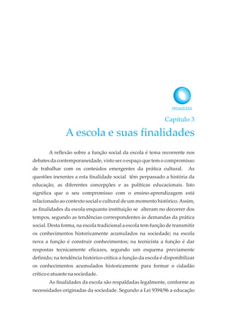 Capítulo 3
A escola e suas finalidades
A reflexão sobre a função social da escola é tema recorrente nos
debates da contemporaneidade, visto ser o espaço que tem o compromisso
de trabalhar com os conteúdos emergentes da prática cultural. As
questões inerentes a esta finalidade social têm perpassado a história da
educação, as diferentes concepções e as políticas educacionais. Isto
significa que o seu compromisso com o ensino-aprendizagem está
relacionado ao contexto social e cultural de um momento histórico.Assim,
as finalidades da escola enquanto instituição se alteram no decorrer dos
tempos, segundo as tendências correspondentes às demandas da prática
social. Desta forma, na escola tradicional a escola tem função de transmitir
os conhecimentos historicamente acumulados na sociedade; na escola
nova a função é construir conhecimentos; na tecnicista a função é dar
respostas tecnicamente eficazes, segundo um esquema previamente
definido; na tendência histórico-crítica a função da escola é disponibilizar
os conhecimentos acumulados historicamente para formar o cidadão
críticoeatuante na sociedade.
As finalidades da escola são respaldadas legalmente, conforme as
necessidades originadas da sociedade. Segundo a Lei 9394/96 a educação
 