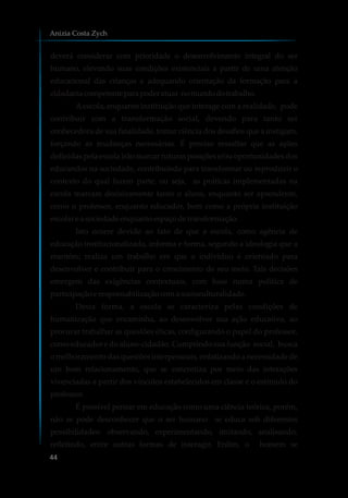 deverá considerar com prioridade o desenvolvimento integral do ser
humano, elevando suas condições existenciais a partir de uma atenção
educacional das crianças e adequando orientação da formação para a
cidadaniacompetenteparapoderatuar nomundodotrabalho.
Aescola, enquanto instituição que interage com a realidade, pode
contribuir com a transformação social, devendo para tanto ser
conhecedora de sua finalidade, tomar ciência dos desafios que a instigam,
forçando as mudanças necessárias. É preciso ressaltar que as ações
definidas pela escola irão marcar futuras posições e/ou oportunidades dos
educandos na sociedade, contribuindo para transformar ou reproduzir o
contexto do qual fazem parte, ou seja, as práticas implementadas na
escola marcam decisivamente tanto o aluno, enquanto ser aprendente,
como o professor, enquanto educador, bem como a própria instituição
escolare asociedadeenquantoespaçodetransformação.
Isto ocorre devido ao fato de que a escola, como agência de
educação institucionalizada, informa e forma, segundo a ideologia que a
mantém; realiza um trabalho em que o indivíduo é orientado para
desenvolver e contribuir para o crescimento de seu meio. Tais decisões
emergem das exigências contextuais, com base numa política de
participaçãoeresponsabilizaçãocoma socioculturalidade.
Desta forma, a escola se caracteriza pelas condições de
humanização que encaminha, ao desenvolver sua ação educativa, ao
procurar trabalhar as questões éticas, configurando o papel do professor,
como educador e do aluno-cidadão. Cumprindo sua função social, busca
o melhoramento das questões interpessoais, enfatizando a necessidade de
um bom relacionamento, que se concretiza por meio das interações
vivenciadas a partir dos vínculos estabelecidos em classe e o estímulo do
professor.
É possível pensar em educação como uma ciência teórica, porém,
não se pode desconhecer que o ser humano se educa sob diferentes
possibilidades: observando, experimentando, imitando, analisando,
refletindo, entre outras formas de interagir. Enfim, o homem se
Anizia Costa Zych
44
 