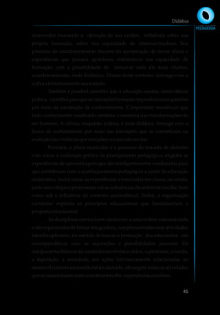 desenvolve buscando a elevação de seu caráter, refletindo sobre sua
própria formação, sobre sua capacidade de observar/analisar. Seu
processo de amadurecimento decorre da apropriação de novas ideias e
experiências que possam aprimorar, sistematizar sua capacidade de
formação, com a possibilidade de tornar-se cada dia mais criativo,
autodeterminado, mais dinâmico. Diante deste contexto, interage com a
culturahistoricamenteacumulada.
Também é possível conceber que a educação escolar, como ciência
prática, contribuiparaqueasinteraçõeshumanasrespondamsuasquestões
por meio da construção de conhecimentos. É importante reconhecer que
todo conhecimento construído constitui a memória das transformações do
ser humano. A ciência, enquanto prática, é mais didática, interage com a
busca de conhecimento por meio das interações que se concretizam na
evoluçãodasvivênciasquecompõemocurrículoescolar.
Portanto, o plano curricular é o processo de tomada de decisões
com vistas à realização prática do planejamento pedagógico, engloba as
experiências de aprendizagem que são inteligentemente conduzidas para
que contribuam com o aperfeiçoamento pedagógico a partir da educação
sistemática. Inclui todas as experiências vivenciadas em classe, na escola,
junto aos colegas e professores sob as influências do ambiente escolar, bem
como sob a influência do contexto sociocultural. Enfim, a organização
curricular explicita os princípios educacionais que fundamentam a
propostaeducacional.
As disciplinas curriculares obedecem a uma ordem sistematizada
e são organizadas de forma integradora, complementadas com atividades
interdisciplinares, no sentido de buscar a promoção dos educandos, em
correspondência com as aspirações e possibilidades pessoais. Os
componentes básicos do currículo envolvem o aluno, o professor, a escola,
a legislação, a sociedade, em ações intrinsecamente relacionadas ao
desenvolvimento sociocultural do alunado, abrangem todas as atividades
quesecaracterizamcomoconstrutorasdas experiênciasescolares.
Didática
45
 
