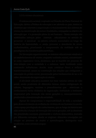 3.1Ossistemas educacionais
O sistema educacional, inspirado na Filosofia do Plano Nacional de
Educação, define a Política de educação a ser adotada no país, institui as
diretrizes que orientam a organização e o funcionamento dos sistemas de
ensino, na concretização de metas e finalidades, conjugadas ao objetivo da
educação que é a promoção plena do ser humano. Nesta intenção são
mobilizados esforços pelos sistemas educacionais no sentido de
preservar e socializar os saberes culturais acumulados ao longo da
história da humanidade, e, ainda, provocar a descoberta de novos
conhecimentos, priorizando a compreensão da realidade sob os
paradigmasdastransformaçõescientíficas.
Na hierarquia organizacional, os sistemas educacionais estaduais e
os estabelecimentos de ensino, enquanto unidades sociais, caracterizam-
se como organismos vivos, dinâmicos, que se mantêm em processo de
inter-relação com a sociedade e a natureza, tanto recebendo como
exercendo influências. Assim, num contínuo fluxo e refluxo
transformacional, atuam na constituição das relações que configuram a
renovação da prática social, preconizada pelos fundamentos do ser e do
saber,decorrentesdaorganizaçãodoensino.
A atividade educativa acontece nas mais variadas esferas da vida
social, sendo produzida de diferentes formas, numa configuração de
saberes, linguagens, recursos e procedimentos que sintetizam o
conhecimento numa dinâmica de organização, instituindo o fenômeno
responsável pela formação das novas gerações e, consequentemente,
produzindoatransformaçãodasociedade.
Apesar do compromisso e responsabilidade de toda a sociedade
pelo desenvolvimento da melhoria da vivência do ser humano é à escola,
como espaço privilegiado do conhecimento, que ao longo da história tem
sido atribuída à função de formação das novas gerações, sob as diretrizes
das prioridades nacionais, priorizando a vivência democrática, marcada
por diferentes enfoques, donde se originam diferentes concepções em
relação ao processo de ensino e aprendizagem, distinguido suas
tendências,comoveremosaseguir.
Anizia Costa Zych
46
 