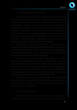 3.2As tendências pedagógicase educacionais
O aprofundamento das relações condizentes com os determinantes
histórico-socioculturais do homem e a sua ligação com a organização do
trabalho docente, significando as dimensões do processo de
aprendizagem, constituem-se assuntos que fundamentam as tendências
pedagógicas. A escola como instituição inserida na história produz e
reproduz o conhecimento, articuladamente, conforme as solicitações da
prática social. Assim, as tendências pedagógicas explicitam as diferentes
abordagens relacionadas ao processo educativo como fenômeno humano,
histórico e multidimensional, configurando o processo de ensino-
aprendizagememsuasimplicaçõesdidático-pedagógicas.
Vários autores tratam do assunto, dentre os quais destacam-se:
Mizukami(1986),Behrens(1999)eLibâneo(1989).Entretanto,nestetrabalhoa
abordagem das concepções referentes ao processo de ensino-aprendizagem
estará fundamentada na obra – Ensino: as abordagens do processo, de autoria da
professoraMariadaGraçaNicolettiMisukami(1986).
Considerando a intencionalidade da ação educativa, a autora
distingue cinco abordagens supondo tratar-se daquelas que exerceram
maior influência sobre os professores, realiza, ainda, uma análise das
categorias conceituais: homem, mundo, sociedade-cultura, conhecimento,
educação, escola, ensino-aprendizagem, professor-aluno, metodologia e
avaliação, distinguindo, também, as características gerais e as considerações
finaisdecadatendênciaouabordagem. (MIZUKAMI,1986).
A partir do exposto, não é possível desconsiderar outras influências
que estão subjacentes aos atributos pessoais do professor e que certamente
também estarão interferindo em seu trabalho, de acordo com as
característicasqueasdistinguem.
3.2.1 AbordagemTradicional
Caracteriza-se por priorizar, de modo acentuado, o acúmulo de
conhecimentos, sem relacioná-los com a realidade do aluno, dando ênfase
Didática
47
 