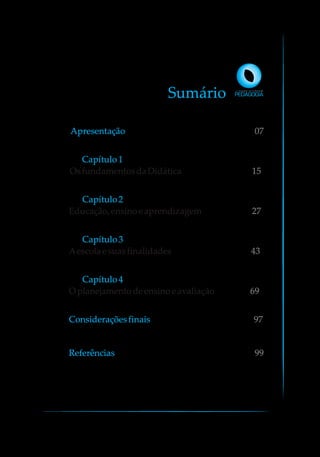 Sumário
Apresentação 07
Capítulo1
OsfundamentosdaDidática 15
Capítulo2
Educação,ensinoeaprendizagem 27
Capítulo3
Aescolaesuasfinalidades 43
Capítulo4
O planejamentodeensinoeavaliação 69
97Consideraçõesfinais
Referências 99
 