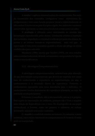 A escola é a agência sistematizadora do conhecimento. Por meio
da transmissão dos conteúdos, configura-se como reprodutora do
conhecimento e tem como função preparar moral e intelectualmente os
educandos. Caracteriza-se pela disciplina rígida. Seu ambiente é austero e
conservador.Apresenta-secomoúnicolocalondesetemacessoaosaber.
A avaliação é utilizada como instrumento de medida das
informações reproduzidas pelos alunos. Geralmente enfatiza a repetição
dos conteúdos, impedindo a criticidade e reflexão por parte dos alunos.As
provas e os exames tornam-se imprescindíveis, uma vez que a
reprovação é vista como necessária quando o aluno não atinge os níveis
estabelecidosparacadasérie.
Mizukami (1986) aponta que Snyders (1974), em seus estudos
sobre o ensino tradicional, defende ser necessário compreender tal tipo de
ensinoesuasjustificativas.
3.2.2 AbordagemComportamentalista
A abordagem comportamentalista, caracterizada pela obtenção
de um determinado comportamento que deverá ser mantido, tem como
base do conhecimento a experiência ou experimentação, ou seja, o
conhecimento é o resultado direto da experiência. Portanto, o
conhecimento representa uma nova descoberta para o indivíduo. O
conhecimento resulta diretamente da experiência planejada, ou seja, da
realidadevividapelohomem.
O homem é inacabado, não é um resultado, cria-se a si próprio.
Está sujeito às intervenções do ambiente, portanto não é livre e mantém
uma relação de dependência com o meio. No desempenho de seu papel
sociocultural, o homem, como ser passivo, é submerso na cultura
dominante,seguindoseususose costumes.
O mundo é a realidade exterior ao homem, é a natureza, o meio
ambiente, cujos efeitos interferem no comportamento do homem. O meio
podesermanipulado.
Anizia Costa Zych
50
 