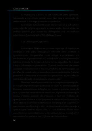 A Metodologia baseia-se na liberdade para aprender,
valorizando a experiência pessoal como base para a construção do
conhecimento.Nãoseenfatizamtécnicasoumétodos.
A avaliação fundamenta-se no fato de que só o indivíduo é
conhecedor da própria experiência e, assim sendo, deverá adotar os
critérios possíveis para avaliar seu desempenho, face aos objetivos
estabelecidos.Aautoavaliaçãoé defendidaporRogers.
3.2.4 AbordagemCognitivista
Aabordagem dá ênfase aos processos cognitivos e à investigação
científica e tem como preocupação conhecer como acontece a
aprendizagem, compreender como ocorre a organização do
conhecimento, o processamento das informações e os comportamentos
relativos à tomada de decisões. A ênfase está na capacidade de o aluno
integrar informações e processá-las. O ponto fundamental do ensino
concentra-se nos processos e não nos produtos da aprendizagem. As
emoções são consideradas em suas relações com o conhecimento.Afunção
primordial é desenvolver o raciocínio. São priorizadas as atividades do
sujeito,considerando-oinseridonumasituaçãosocial.
O ensino é baseado no ensaio e erro, na pesquisa, na investigação,
na solução de problemas por parte do aluno e não na aprendizagem de
fórmulas, nomenclaturas, definições etc. Assim, a primeira tarefa da
educação consiste em desenvolver o raciocínio. O ponto fundamental do
ensino, portanto, consiste em processos e não em produtos de
aprendizagem. Porém, a aprendizagem só se realiza realmente quando o
aluno elabora seu próprio conhecimento. Isso porque há compreensão
que, conhecer um objeto é agir sobre ele e transformá-lo.Assim, para que a
aprendizagem torne-se significativa, o conhecimento precisa estar
coerente com as representações que se estabelecem, ou seja, o mundo deve
serreinventadoa partir dasconcepçõesdocotidianodoaluno.
Anizia Costa Zych
54
 