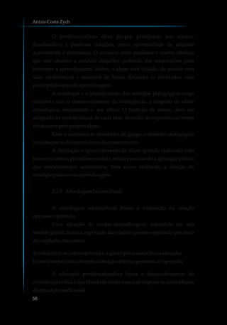 O professor-aluno deve propor problemas aos alunos,
desafiando-o a possíveis soluções, como oportunidade de adquirir
autocontrole e autonomia. O convívio entre professor e mestre objetiva
que este observe a conduta daqueles, podendo dar informações para
favorecer a aprendizagem. Assim, o aluno será tratado, de acordo com
suas caraterísticas e assumirá de forma dinâmica as atividades, com
participaçãoativa deaprendizagem.
A metologia e o planejamento dos métodos pedagógicos exige
coerência com o desenvolvimento da inteligência, a despeito da idade
cronológica, respeitando o seu ritmo. O material de ensino deve ser
adaptado às características de cada fase, devendo as experiências serem
feitascomepelopróprioaluno.
Com o incentivo às atividades de grupo, o trabalho pedagógico
visaabarcar asdiferentesáreasdoconhecimento.
A Avaliação o aproveitamento do aluno quando elaborada com
base em critérios pluridimensionais, estará priorizando a aplicação prática
dos conhecimentos assimilados, bem como avaliando a criação de
condiçãoparanovasaprendizagens.
3.2.5 AbordagemSociocultural
A abordagem sociocultural busca a superação da relação
opressor-oprimido.
Uma situação de ensino-aprendizagem, entendida em seu
sentido global, busca a superação da relação opressor-oprimido por meio
decondições,taiscomo:
a)solidarizar-secomooprimido,oqueimplicaassumirsuasituação;
b) transformarradicalmenteasituaçãoobjetiva geradoradeopressão.
A educação problematizadora busca o desenvolvimento da
consciência crítica e das liberdade como meios de superar as contradições
daeducaçãotradicional.
Anizia Costa Zych
56
 