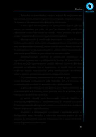 Educador e educando são, portanto, sujeitos de um processo em
que crescem juntos, porque ninguém educa ninguém, ninguém se educa.
Oshomensseeducamentre simediatizadospelomundo.
A educação é um constante ato de desvelamento da realidade, um
esforço permanente, por meio do qual os homens vão percebendo
criticamente como estão sendo no mundo. Neste processo, os alunos
estarão assumirdesdeoinícioopapeldesujeitocriadores.
Homem-mundo: é considerada imprescindível a relação homem-
mundo, sujeito-objeto, para a práxis pedagógica, tendo em vista tratar-se de
uma abordagem interacionista. O sujeito é considerado elaborador e criador
doconhecimento.Assim,aaçãoeducativairápromoveropróprioindivíduo
paraqueelepossalibertar-separaassumir-seenquantosujeito.
Sociedade-cultura constitui as construções sistemáticas da
experiência humana, com a participação do homem de forma crítica e
criadora. Assim, progressivamente procura o homem responder de forma
adequada aos desafios que se apresentam, de acordo com as novas
exigências sociais, caracterizadas pelos conhecimentos, envolvendo:
valores,motivos,perspetivas,aspirações,ideais,entre outros.
O conhecimento instrumentaliza o homem a agir, estando ele
sendo desafiado continuamente pela realidade, sob um processo de
conscientização,resultante daapreensãocríticadestarealidade.
A educação constitui-se fator decisivo para o desenvolvimento da
consciência crítica do homem, como partícipe ativo da sociedade, com a
capacidadeepoderdetransformá-la.
A escola, situada num determinado contexto histórico, é
responsável por possibilitar o crescimento mútuo do professor e do aluno,
é instituição considerada capaz de promover a conscientização, dotando o
homemdopoderdeoptarsabiamente.
O ensino e a aprendizagem apresentam o significado amplo na
dialogicidade entre educador e educando enquanto sujeitos de um
processo de crescimento conjunto, interagindo com o comprometimento
mútuodegarantir oconhecimento.
Didática
57
 