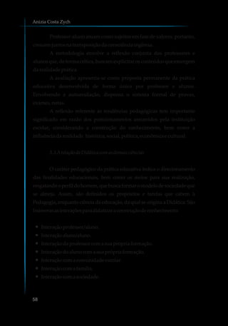 Professor-aluno atuam como sujeitos em fase de valores, portanto,
crescemjuntosna transposiçãodaconsciênciaingênua.
A metodologia envolve a reflexão conjunta dos professores e
alunos que, de forma crítica, buscam explicitar os conteúdos que emergem
darealidadeprática.
A avaliação apresenta-se como proposta permanente da prática
educativa desenvolvida de forma única por professor e alunos.
Envolvendo a autoavaliação, dispensa o sistema formal de provas,
exames,notas.
A reflexão referente às tendências pedagógicas tem importante
significado em razão dos posicionamentos assumidos pela instituição
escolar, considerando a construção do conhecimento, bem como a
influênciadarealidade histórica,social,política,econômicaecultural.
3.3 ArelaçãodaDidáticacomasdemaisciências
O caráter pedagógico da prática educativa indica o direcionamento
das finalidades educacionais, bem como os meios para sua realização,
resgatandooperfildohomem,quebuscaformaromodelodesociedadeque
se almeja. Assim, são definidos os propósitos e tarefas que cabem à
Pedagogia, enquanto ciência da educação, da qual se origina a Didática. São
Inúmerasasinteraçõesparadidatizaraconstruçãodeconhecimento:
Interaçãoprofessor/aluno.Ÿ
Interaçãoaluno/aluno.Ÿ
Interaçãodoprofessorcomasuaprópriaformação.Ÿ
Interaçãodoalunocoma suaprópriaformação.Ÿ
Interaçãocoma comunidadeescolar.Ÿ
Interaçãocoma família.Ÿ
Interaçãocoma sociedade.Ÿ
Anizia Costa Zych
58
 