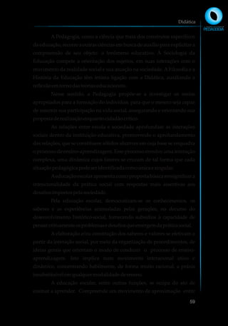 A Pedagogia, como a ciência que trata dos construtos específicos
da educação, recorre a outras ciências em busca de auxílio para explicitar a
compreensão de seu objeto: o fenômeno educativo. À Sociologia da
Educação compete a orientação dos sujeitos, em suas interações com o
movimento da realidade social e sua atuação na sociedade. A Filosofia e a
História da Educação têm íntima ligação com a Didática, auxiliando a
reflexãoemtornodasteoriaseducacionais.
Nesse sentido, a Pedagogia propõe-se a investigar os meios
apropriados para a formação do indivíduo, para que o mesmo seja capaz
de assumir sua participação na vida social, assegurando e orientando sua
propostaderealizaçãoenquantocidadãocrítico.
As relações entre escola e sociedade aprofundam as interações
sociais dentro da instituição educativa, promovendo o aprofundamento
das relações, que se constituem sólidos alicerces em cuja base se enquadra
o processo de ensino-aprendizagem. Esse processo envolve uma interação
complexa, uma dinâmica cujos fatores se cruzam de tal forma que cada
situaçãopedagógicapodeseridentificadacomoúnicae singular.
Aeducação escolar apresenta como proposta básica ressignificar a
intencionalidade da prática social com respostas mais assertivas aos
desafiosimpostospelasociedade.
Pela educação escolar, democratizam-se os conhecimentos, os
saberes e as experiências acumuladas pelas gerações, no decurso do
desenvolvimento histórico-social, fornecendo subsídios à capacidade de
pensarcriticamenteosproblemasedesafiosqueemergemdapráticasocial.
A elaboração e/ou construção dos saberes e valores se efetivam a
partir da interação social, por meio da organização de procedimentos, de
ideias gerais que orientam o modo de conduzir o processo de ensino-
aprendizagem. Isto implica num movimento interacional ativo e
dinâmico, concentrando habilmente, de forma muito racional, a práxis
insubstituívelemqualquermodalidadedeensino.
A educação escolar, entre outras funções, se ocupa do ato de
ensinar a aprender. Compreende um movimento de aproximação entre
Didática
59
 