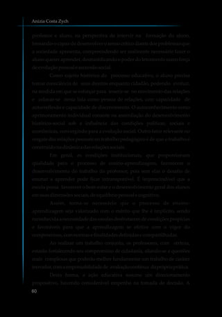 professor e aluno, na perspectiva de intervir na formação do aluno,
tornando-o capaz de desenvolver o senso crítico diante dos problemas que
a sociedade apresenta, compreendendo ser realmente necessário fazer o
aluno querer aprender, desmistificando o poder do letramento como força
deevoluçãopessoale ascensãosocial.
Como sujeito histórico do processo educativo, o aluno precisa
tomar consciência de seus direitos enquanto cidadão, podendo evoluir,
na medida em que se esforçar para inserir-se no movimento das relações
e colocar-se nesta luta como pessoa de relações, com capacidade de
autorreflexão e capacidade de discernimento. O autoconhecimento como
aprimoramento individual consiste na assimilação do desenvolvimento
histórico-social sob a influência das condições políticas, sociais e
econômicas, convergindo para a evolução social. Outro fator relevante no
resgate das relações pessoais no trabalho pedagógico é de que o trabalho é
construídonadinâmicadasrelaçõessociais.
Em geral, as condições institucionais, que proporcionam
qualidade para o processo de ensino-aprendizagem, favorecem o
desenvolvimento do trabalho do professor, pois sem elas o desafio de
ensinar a aprender pode ficar intransponível. É imprescindível que a
escola possa favorecer o bem-estar e o desenvolvimento geral dos alunos
emsuasdimensõessociais,deequilíbriopessoale cognitivo.
Assim, torna-se necessário que o processo de ensino-
aprendizagem seja valorizado com o mérito que lhe é implícito, sendo
reconhecida a necessidade das escolas desfrutarem de condições propícias
e favoráveis para que a aprendizagem se efetive com o vigor do
compromisso,comnormasefinalidadesdefinidase compartilhadas.
Ao realizar um trabalho conjunto, os professores, com certeza,
estarão fortalecendo seu compromisso de cidadania, aliando-se a questões
mais complexas que poderão melhor fundamentar um trabalho de caráter
inovador,comaresponsabilidadede avaliaçãocontínua daprópriaprática.
Desta forma, a ação educativa assume um direcionamento
propositivo, havendo considerável empenho na tomada de decisão. A
Anizia Costa Zych
60
 