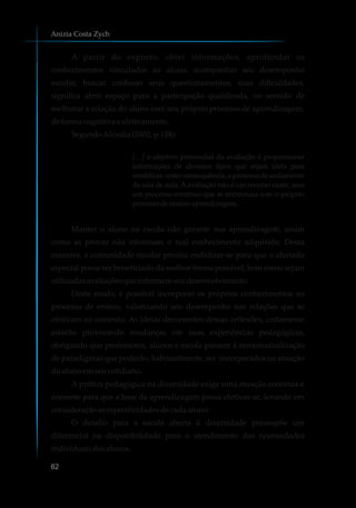 A partir do exposto, obter informações, aprofundar os
conhecimentos vinculados ao aluno, acompanhar seu desempenho
escolar, buscar conhecer seus questionamentos, suas dificuldades,
significa abrir espaço para a participação qualificada, no sentido de
melhorar a relação do aluno com seu próprio processo de aprendizagem,
deformacognitivaeafetivamente.
SegundoAlcudia(2002,p.128):
[…] o objetivo primordial da avaliação é proporcionar
informações de diversos tipos que sejam úteis para
modificar,comoconsequência,oprocessodeandamento
da sala de aula. Aavaliação não é um recurso exato, mas
um processo contínuo que se entrecruza com o próprio
processodeensino-aprendizagem.
Manter o aluno na escola não garante sua aprendizagem, assim
como as provas não informam o real conhecimento adquirido. Desta
maneira, a comunidade escolar precisa mobilizar-se para que o alunado
especial possa ser beneficiado da melhor forma possível, bem como sejam
utilizadasavaliaçõesqueinformemseudesenvolvimento.
Deste modo, é possível incorporar os próprios conhecimentos ao
processo de ensino, valorizando seu desempenho nas relações que se
efetivam no contexto. As ideias decorrentes dessas reflexões, certamente
estarão provocando mudanças em suas experiências pedagógicas,
obrigando que professores, alunos e escola passem à recontextualização
de paradigmas que poderão, habitualmente, ser incorporados na atuação
doalunoemseucotidiano.
A prática pedagógica na diversidade exige uma atuação contínua e
coerente para que a base da aprendizagem possa efetivar-se, levando em
consideraçãoasespecificidadesdecadaaluno.
O desafio para a escola aberta à diversidade pressupõe um
diferencial na disponibilidade para o atendimento das necessidades
individuaisdosalunos.
Anizia Costa Zych
62
 