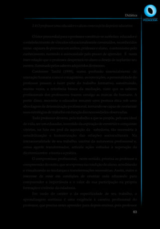 3.4Oprofessor comoeducadore oalunocomosujeitodapráxis educativa
Ofatorprimordialparaoprofessorconstituir-seautêntico educadoré
o estabelecimento de vínculos educacionalmente construídos, reconhecidos
como capazes de provocar em ambos, professor e aluno, o entusiasmo pelo
conhecimento, nutrindo a animosidade pelo prazer de aprender. É nesta
inter-relação que o professor despertará no aluno o desejo de suplantar seu
mestre,iluminadopelossaberesadquiridosdomesmo.
Conforme Tardif (1999), numa profissão essencialmente de
interação humana como é o magistério, as convicções, a personalidade do
professor passam a fazer parte do trabalho formativo, constituindo,
muitas vezes, a referência básica da mediação, visto que os saberes
profissionais dos professores trazem consigo as marcas do humano. A
partir disso, necessita o educador assumir uma postura ética sob uma
abordagem de determinação profissional, tornando-se capaz de reorientar
suasestratégias detrabalho emfunçãodasnecessidadesobservadas.
Todo professor deveria, pelo trabalho a que se propôs, pelo seu ideal
de vida, ser um educador, investido da aspiração de construir e conquistar
vitórias, na luta em prol da aquisição da sabedoria, tão necessária à
sensibilização e humanização das relações socioculturais. Na
interacionalidade de seu trabalho, usufrui da autonomia profissional e,
como agente transformador, articula ações voltadas à superação da
dicotomiaentre a teoriae aprática.
O compromisso profissional, neste sentido, prioriza ao professor a
compreensão do outro, que se expressa na condição de aluno, acreditando
e visualizando as mudanças e transformações necessárias. Assim, nutre o
interesse de estar em condições de orientar cada educando para
compreender a importância e o valor de sua participação na própria
formaçãoe vivência dacidadania.
Em razão do caráter e da especificidade de seu trabalho, a
aprendizagem contínua é uma exigência à carreira profissional do
professor, que precisa antes aprender para depois ensinar, pois professor
Didática
63
 