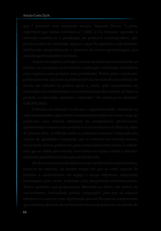que é professor está estudando sempre. Segundo Novoa “[...]mais
importante que formar é formar-se.” (2001, p.13). Portanto, aprender a
aprender constitui-se o paradigma do professor contemporâneo, que
precisa manter-se atualizado, seguro e capaz de significar a ação docente,
fertilizando adequadamente o processo de ensino-aprendizagem, por
meiodoaperfeiçoamentocontínuo.
A partir da rapidez com que ocorrem as mudanças na sociedade, as
notícias, as conquistas socioculturais, a educação continuada constitui-se
uma exigência para qualquer área profissional. Porém, para o professor,
particularmente, ela torna-se imprescindível, em razão de seu conteúdo de
estudo ser extraído da prática social e, ainda, pelo compromisso na
construção dos conhecimentos e na reestruturação dos saberes, de forma a
garantir, ao educando, aprender a aprender. “Só ensina quem aprende”
(GROSSI,2001).
O desafio de estimular os alunos à cognoscitividade, mantendo as
aulas interessantes e garantindo a necessária disciplina em classe, exige do
professor uma atitude talentosa de competência profissional,
apresentando o domínio de conteúdo e o conhecimento da Didática, além
de postura ética. A reflexão sobre as condutas humanas é inspirada nos
valores de igualdade e equidade, que se efetivam no contexto escolar,
envolvendo alunos, professores, pais, funcionários entre outros. Condição
esta, que se obtém pelo estudo, convivência no espaço escolar e reflexão,
sobretudopelaeficienteinteraçãoemsaladeaula.
Os alunos precisam identificar-se com a própria dimensão histórica,
situar-se no contexto, ao mesmo tempo em que se veem capazes de
articular o conhecimento em espaço e tempo diferentes, resgatando
informações para novas propostas e/ou perspectivas transformadoras.
Temos, portanto, que proporcionar liberdade ao aluno, em termos de
conhecimento, criatividade, paixão, imaginação, para que ele adquira
sabedoria e a valorize, com significação pessoal. Ele precisa compreender
que o homem detentor do conhecimento torna-se poderoso, no sentido de
Anizia Costa Zych
64
 