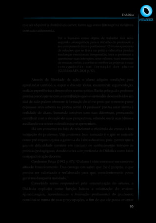 que ao adquirir o domínio do saber, tanto age como interage na natureza
commaisautonomia.
Ter o humano como objeto de trabalho traz uma
segunda consequência para o trabalho do professor: o
seu componente ético e profissional. O intenso processo
de relações que se trava na prática educativa produz
mudanças emocionais inesperadas, leva o professor a
questionar suas intenções, seus valores, suas maneiras
de ensinar, enfim, a conhecer melhor as próprias e suas
consequências nas formação dos alunos
(GUIMARÃES,2004, p.52).
Através da liberdade de ação, o aluno adquire condições para
aprofundar conteúdos, expor e discutir ideias, encaminhar argumentação,
realizarexperiênciasedesenvolverosensocrítico.Razãopelaqualoprofessor
precisa preocupar-se com a contribuição que os conteúdos desenvolvidos em
sala de aula podem oferecem à formação do aluno para que o mesmo possa
expressar seus saberes na prática social. O professor precisa estar atento à
realidade do aluno, buscando conviver com suas diferenças, procurando
contribuir com a elevação de suas perspectivas, sabendo ouvir suas ideias e
auxiliando-oavencerosdesafiosqueseapresentam.
Há um consenso no fato de relacionar a eficiência do ensino à boa
formação do professor. Um professor bem formado é o que se entende
como pré-requisito para a garantia do êxito educativo, pois parece que a
grande dificuldade consiste em traduzir os conhecimento teóricos às
práticas pedagógicas, donde deriva a importância da Didática como fator
conjugadoà açãodocente.
Conforme Veiga (1992 p. 67): ¨O aluno é visto como um ser concreto
situado historicamente. Traz consigo um saber que lhe é próprio, e que
precisa ser valorizado e reelaborado para que, conscientemente possa
gerar mudançasna realidade.¨
Concebida como responsável pela concretização do ensino, a
Didática explicita como função básica a orientação do ensino-
aprendizagem, considerando a formação profissional do professor,
constitui-se numa de suas preocupações, a fim de que ele possa orientar
Didática
65
 