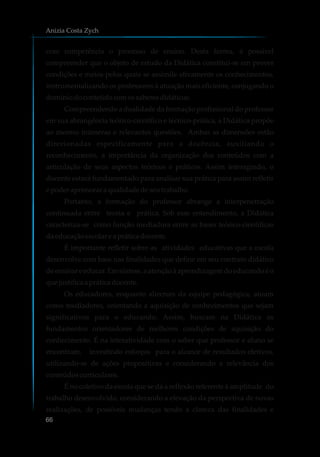 com competência o processo de ensino. Desta forma, é possível
compreender que o objeto de estudo da Didática constitui-se em prover
condições e meios pelos quais se assimile ativamente os conhecimentos,
instrumentalizando os professores à atuação mais eficiente, conjugando o
domíniodoconteúdocomossaberesdidáticos.
Compreendendo a dualidade da formação profissional do professor
em sua abrangência teórico-científico e técnico-prática, a Didática propõe
ao mesmo inúmeras e relevantes questões. Ambas as dimensões estão
direcionadas especificamente para a docência, auxiliando o
reconhecimento, a importância da organização dos conteúdos com a
articulação de seus aspectos teóricos e práticos. Assim interagindo, o
docente estará fundamentado para analisar sua prática para assim refletir
e poderaprimoraraqualidadedeseutrabalho.
Portanto, a formação do professor abrange a interpenetração
continuada entre teoria e prática. Sob esse entendimento, a Didática
caracteriza-se como função mediadora entre as bases teórico-científicas
daeducaçãoescolare a práticadocente.
É importante refletir sobre as atividades educativas que a escola
desenvolve com base nas finalidades que define em seu contrato didático
de ensinar e educar. Em síntese, a atenção à aprendizagem do educando é o
quejustificaapráticadocente.
Os educadores, enquanto alicerces da equipe pedagógica, atuam
como mediadores, orientando a aquisição de conhecimentos que sejam
significativos para o educando. Assim, buscam na Didática os
fundamentos orientadores de melhores condições de aquisição do
conhecimento. É na interatividade com o saber que professor e aluno se
encontram, investindo esforços para o alcance de resultados efetivos,
utilizando-se de ações propositivas e considerando a relevância dos
conteúdoscurriculares.
É no coletivo da escola que se dá a reflexão referente à amplitude do
trabalho desenvolvido, considerando a elevação da perspectiva de novas
realizações, de possíveis mudanças tendo a clareza das finalidades e
Anizia Costa Zych
66
 