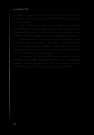 propósitos profissionais o auxiliará a encarar as mudanças necessárias à
construção de um projeto educacional fortalecedor de seus objetivos e o
idealdeeducador.
Gasparin (2007) enfatiza que os sujeitos aprendentes e o objeto de
sua aprendizagem são postos em recíproca relação por meio da mediação
do professor. É sempre uma relação triádica, marcada pelas determinações
sociaiseindividuais,quecaracterizaosalunos,oprofessoreoconteúdo.
Pela educação escolar é que se democratizam os conhecimentos,
formando a capacidade de pensar criticamente os problemas e refletir
sobre os desafios impostos pela realidade social. Desta forma, o educando
adquire condição de autossuficiência e torna-se capaz de inserir-se no
contextosocial,dandonovorumoà suavida.
Como responsável direto da ação educativa da escola, o professor
precisa ter claros os objetivos que determinam a sua ação pedagógica;
portanto, torna-se imprescindível que se responsabilize pelo
planejamentodeensino,comoumaetapa essencialà açãodocente.
Anizia Costa Zych
68
 