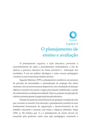 Capítulo 4
O planejamento de
ensino e avaliação
O planejamento organiza a ação educativa, prevendo o
encaminhamento de ações e procedimentos estimuladores, a fim de
efetivar o processo educativo de forma favorável à otimização dos
resultados. É um ato político ideológico e como recurso pedagógico
constitui-senuminstrumentodidáticodebase.
Segundo Martinez (1977), o planejamento constitui-se um processo
de previsão de necessidades e racionalização do emprego dos meios
materiais e dos recursos humanos disponíveis, com a finalidade de alcançar
objetivos concretos em prazos e etapas previamente estabelecidos, a partir
doconhecimentoeavaliaçãodarealidade.Trata-se,portanto,daaplicaçãode
critériosracionaisquantoàorganizaçãodaaçãoeducativa.
Planejar faz parte da vida do homem em qualquer condição de vida
que o mesmo se encontre. Em educação, o planejamento constitui-se num
fundamental instrumento de organização e desenvolvimento de um
trabalho consciente e racional, com metas e objetivos definidos. Veiga
(1991, p. 52) enfatiza que “[...] o planejamento de ensino deverá ser
assumido pelo professor como uma ação pedagógica, consciente e
 